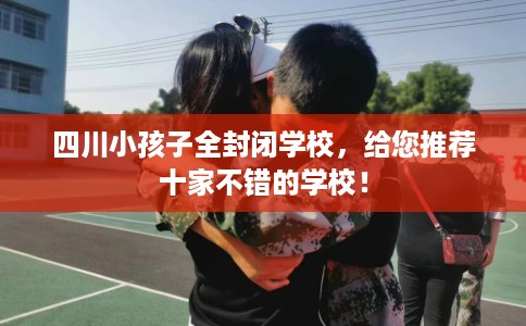 四川小孩子全封闭学校，给您推荐十家不错的学校！
