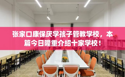 张家口康保厌学孩子管教学校，本篇今日隆重介绍十家学校！