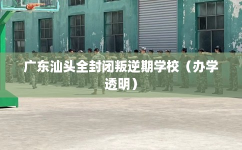 广东汕头全封闭叛逆期学校（办学透明）