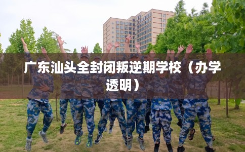广东汕头全封闭叛逆期学校（办学透明）