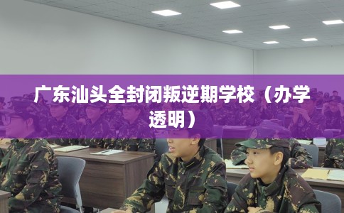 广东汕头全封闭叛逆期学校（办学透明）