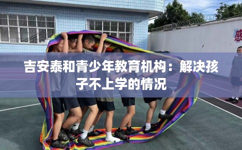 吉安泰和青少年教育机构：解决孩子不上学的情况