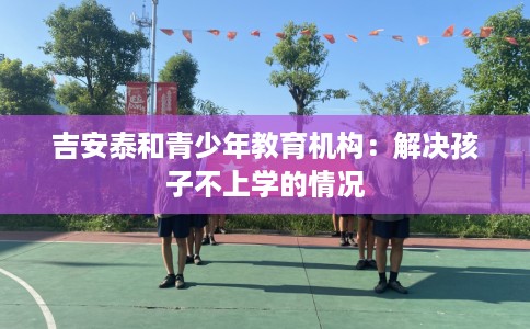 吉安泰和青少年教育机构：解决孩子不上学的情况