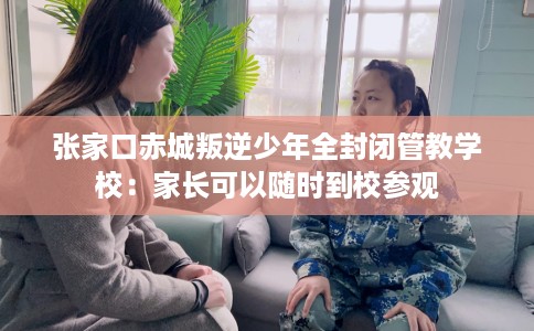 张家口赤城叛逆少年全封闭管教学校：家长可以随时到校参观