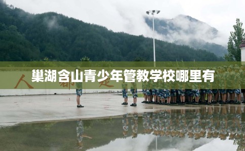 巢湖含山青少年管教学校哪里有