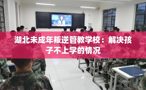 湖北未成年叛逆管教学校：解决孩子不上学的情况