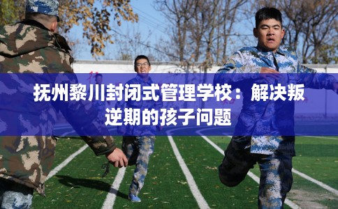 抚州黎川封闭式管理学校：解决叛逆期的孩子问题