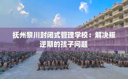 抚州黎川封闭式管理学校：解决叛逆期的孩子问题