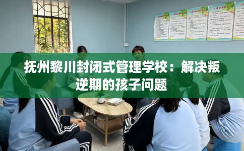 抚州黎川封闭式管理学校：解决叛逆期的孩子问题