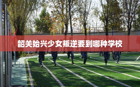 韶关始兴少女叛逆要到哪种学校
