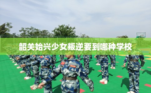韶关始兴少女叛逆要到哪种学校