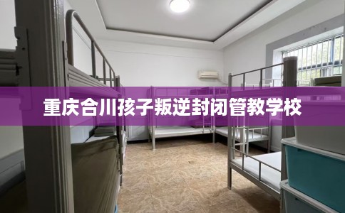 重庆合川孩子叛逆封闭管教学校
