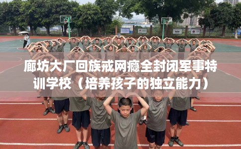 廊坊大厂回族戒网瘾全封闭军事特训学校（培养孩子的独立能力）