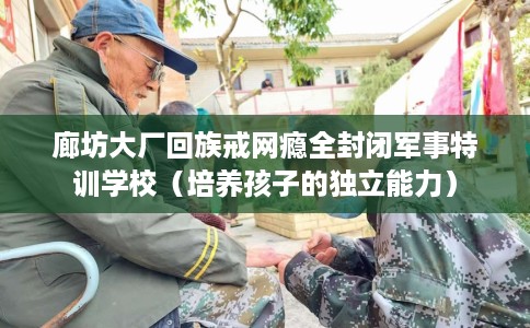 廊坊大厂回族戒网瘾全封闭军事特训学校（培养孩子的独立能力）