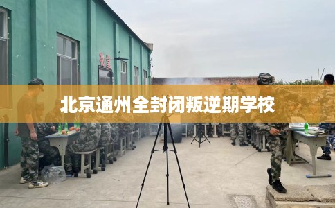 北京通州全封闭叛逆期学校