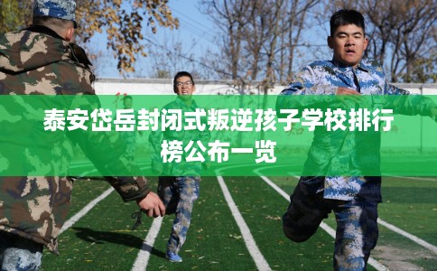泰安岱岳封闭式叛逆孩子学校排行榜公布一览