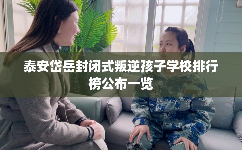 泰安岱岳封闭式叛逆孩子学校排行榜公布一览