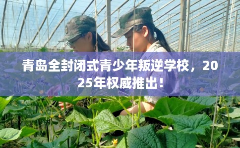 青岛全封闭式青少年叛逆学校，2025年权威推出！
