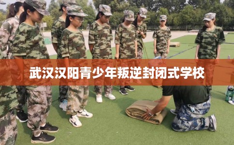 武汉汉阳青少年叛逆封闭式学校