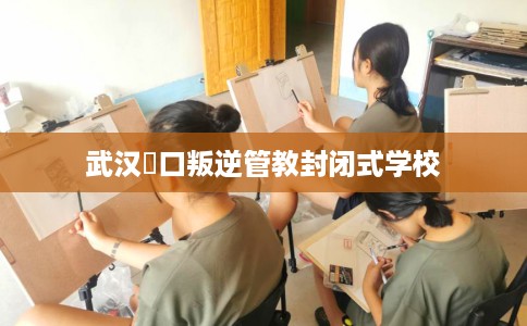 武汉硚口叛逆管教封闭式学校