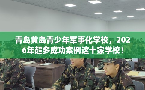 青岛黄岛青少年军事化学校，2026年超多成功案例这十家学校！