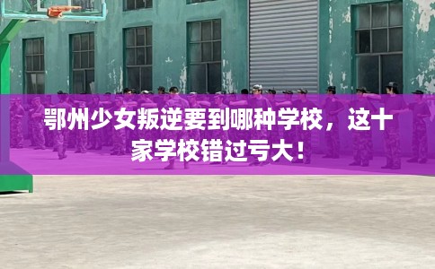 鄂州少女叛逆要到哪种学校，这十家学校错过亏大！