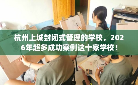 杭州上城封闭式管理的学校，2026年超多成功案例这十家学校！