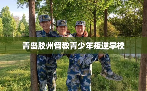青岛胶州管教青少年叛逆学校