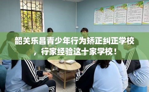 韶关乐昌青少年行为矫正纠正学校，行家经验这十家学校！