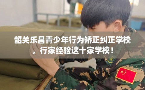 韶关乐昌青少年行为矫正纠正学校，行家经验这十家学校！