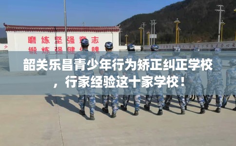 韶关乐昌青少年行为矫正纠正学校，行家经验这十家学校！