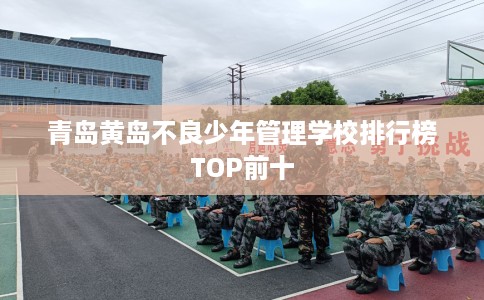 青岛黄岛不良少年管理学校排行榜TOP前十