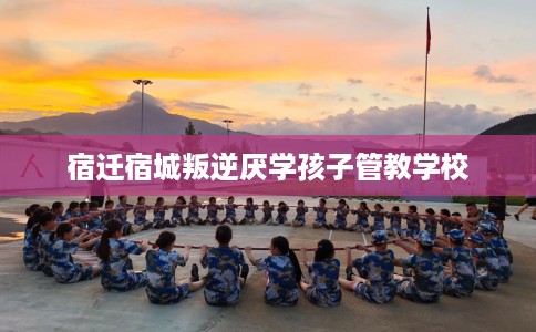 宿迁宿城叛逆厌学孩子管教学校
