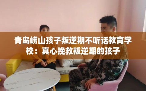 青岛崂山孩子叛逆期不听话教育学校：真心挽救叛逆期的孩子