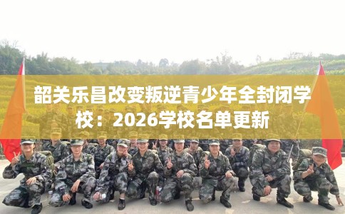 韶关乐昌改变叛逆青少年全封闭学校：2026学校名单更新