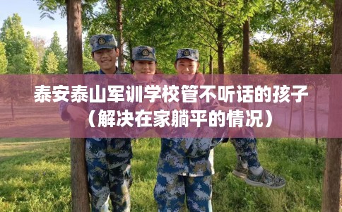泰安泰山军训学校管不听话的孩子（解决在家躺平的情况）