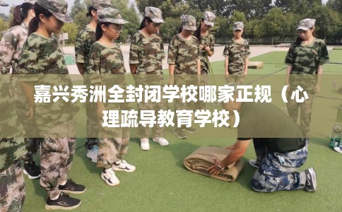 嘉兴秀洲全封闭学校哪家正规（心理疏导教育学校）