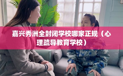 嘉兴秀洲全封闭学校哪家正规（心理疏导教育学校）