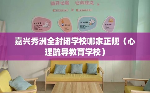 嘉兴秀洲全封闭学校哪家正规（心理疏导教育学校）