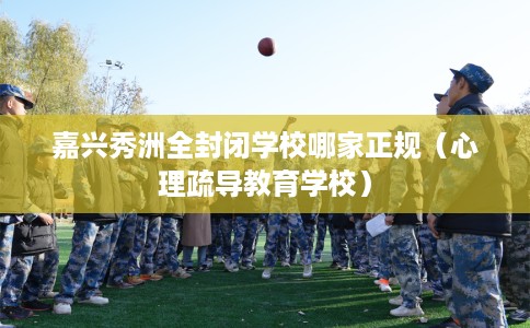 嘉兴秀洲全封闭学校哪家正规（心理疏导教育学校）