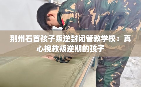 荆州石首孩子叛逆封闭管教学校：真心挽救叛逆期的孩子
