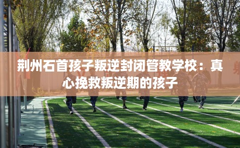 荆州石首孩子叛逆封闭管教学校：真心挽救叛逆期的孩子