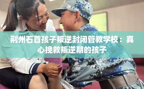 荆州石首孩子叛逆封闭管教学校：真心挽救叛逆期的孩子
