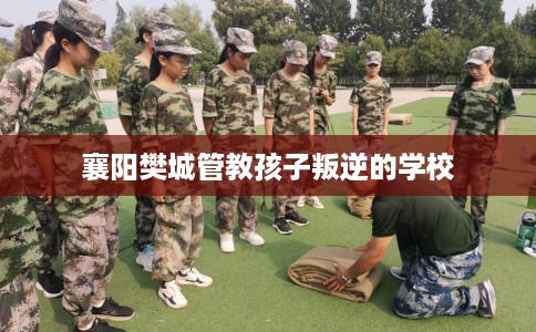 襄阳樊城管教孩子叛逆的学校