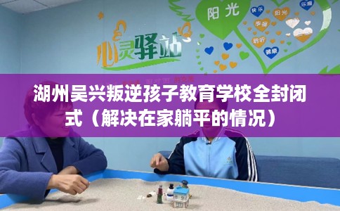湖州吴兴叛逆孩子教育学校全封闭式（解决在家躺平的情况）