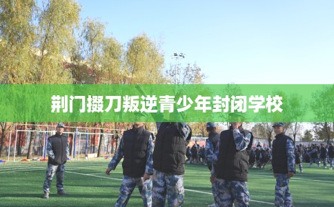 荆门掇刀叛逆青少年封闭学校