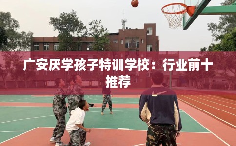 广安厌学孩子特训学校：行业前十推荐