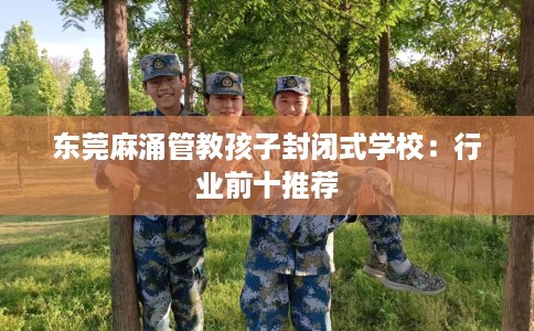 东莞麻涌管教孩子封闭式学校：行业前十推荐