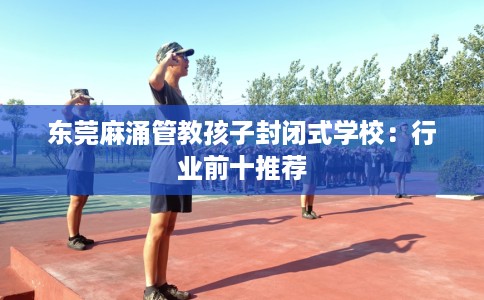 东莞麻涌管教孩子封闭式学校：行业前十推荐