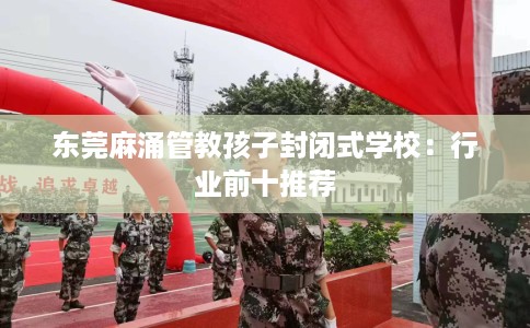 东莞麻涌管教孩子封闭式学校：行业前十推荐